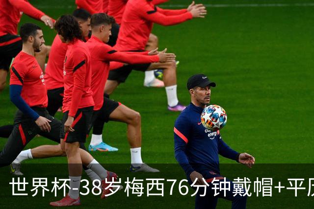 世界杯-38岁梅西76分钟戴帽+平历史纪录 阿根廷3-0阿尔及利亚
